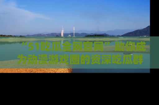 “51吃瓜全网官网”助你成为动漫游戏圈的资深吃瓜群众!