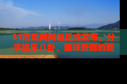 51吃瓜网网址正式发布，分享娱乐八卦、趣味新闻的新平台
