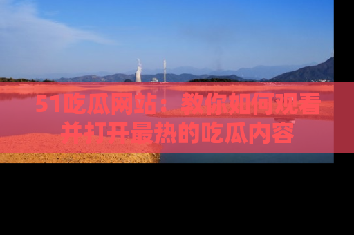 51吃瓜网站:教你如何观看并打开最热的吃瓜内容