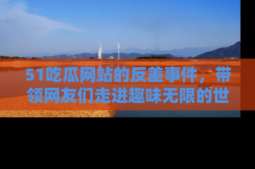 51吃瓜网站的反差事件,带领网友们走进趣味无限的世界