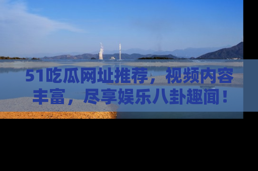 51吃瓜网址推荐，视频内容丰富，尽享娱乐八卦趣闻！