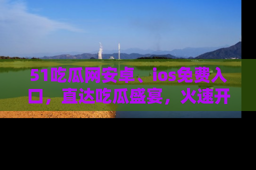 51吃瓜网安卓、ios免费入口,直达吃瓜盛宴,火速开启线上体验!