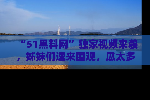 “51黑料网”独家视频来袭，姊妹们速来围观，瓜太多简直停不下来！
