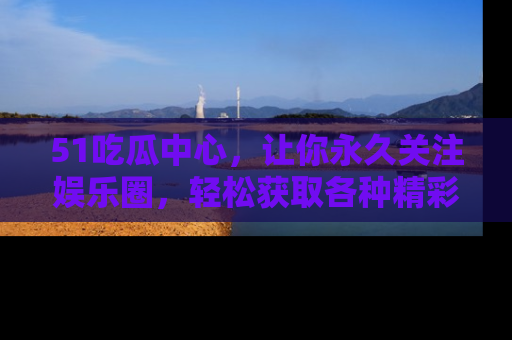 51吃瓜中心，让你永久关注娱乐圈，轻松获取各种精彩的吃瓜信息！