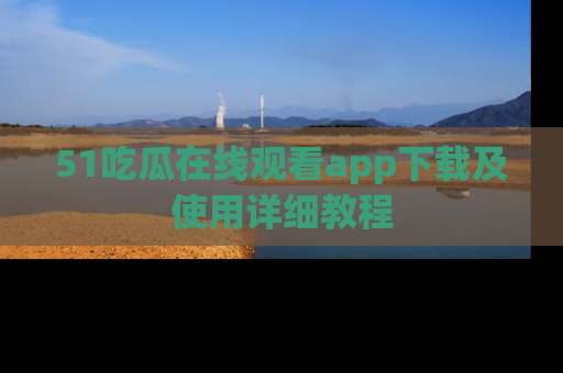 51吃瓜在线观看app下载及使用详细教程