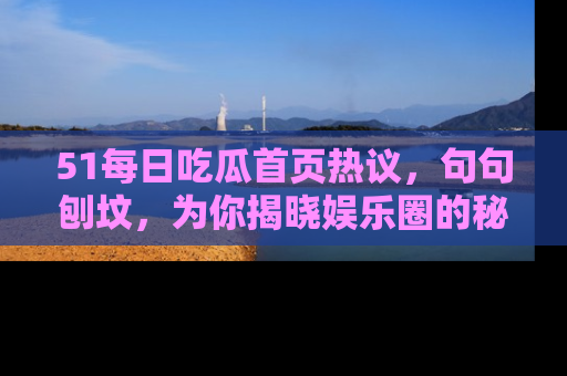 51每日吃瓜首页热议，句句刨坟，为你揭晓娱乐圈的秘密！