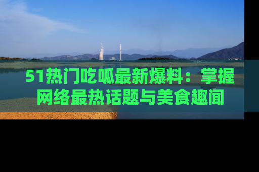 51热门吃呱最新爆料：掌握网络最热话题与美食趣闻