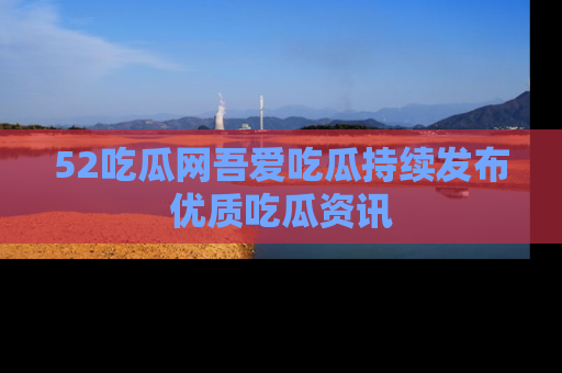 52吃瓜网吾爱吃瓜持续发布优质吃瓜资讯