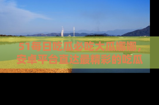 51每日吃瓜必吃大瓜娜娜，安卓平台直达最精彩的吃瓜内容。