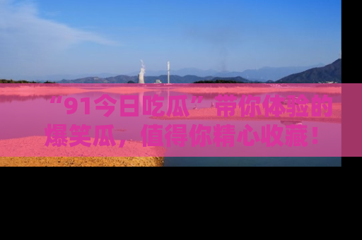 “91今日吃瓜”带你体验的爆笑瓜,值得你精心收藏!