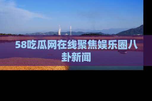 58吃瓜网在线聚焦娱乐圈八卦新闻