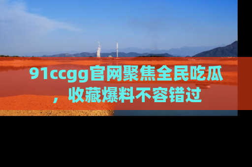 91ccgg官网聚焦全民吃瓜，收藏爆料不容错过