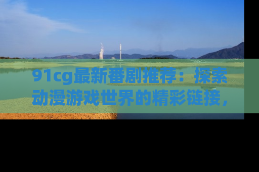 91cg最新番剧推荐：探索动漫游戏世界的精彩链接，尽在此处！