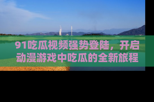 91吃瓜视频强势登陆,开启动漫游戏中吃瓜的全新旅程!