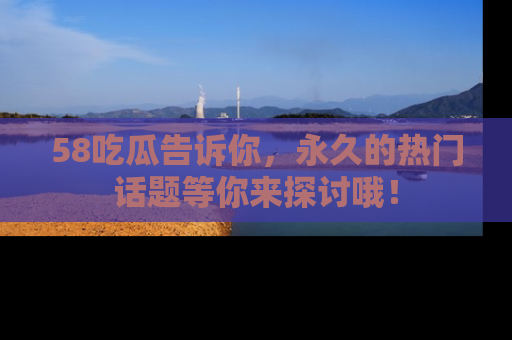 58吃瓜告诉你，永久的热门话题等你来探讨哦！
