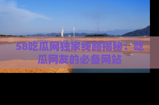 58吃瓜网独家线路揭秘：吃瓜网友的必备网站