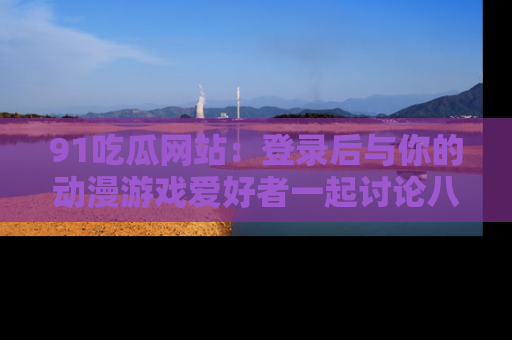 91吃瓜网站:登录后与你的动漫游戏爱好者一起讨论八卦!
