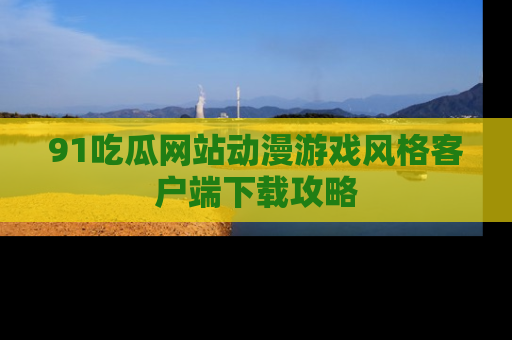 91吃瓜网站动漫游戏风格客户端下载攻略