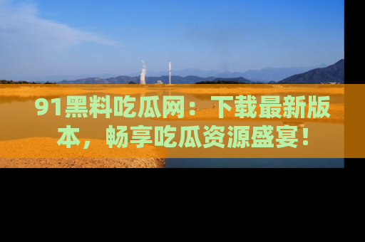 91黑料吃瓜网:下载最新版本,畅享吃瓜资源盛宴!