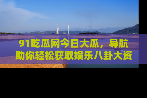 91吃瓜网今日大瓜,导航助你轻松获取娱乐八卦大资讯