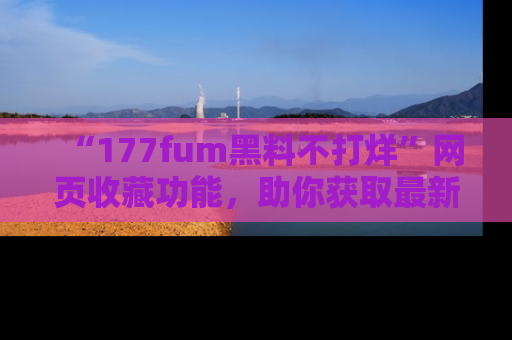 “177fum黑料不打烊”网页收藏功能,助你获取最新黑料动态