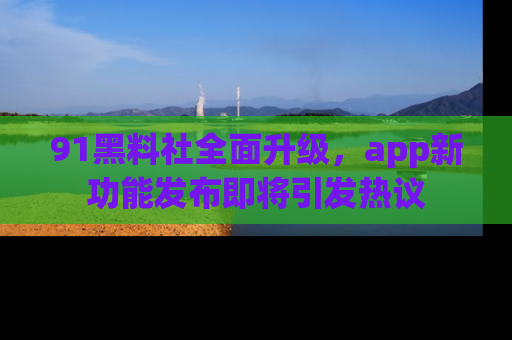 91黑料社全面升级,app新功能发布即将引发热议