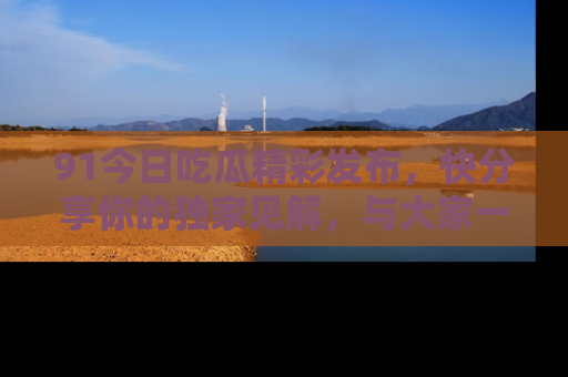 91今日吃瓜精彩发布,快分享你的独家见解,与大家一起讨论吧!