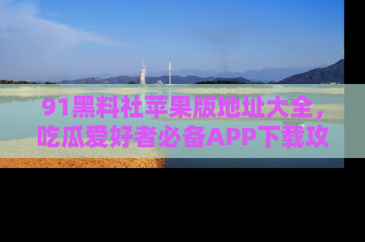 91黑料社苹果版地址大全,吃瓜爱好者必备APP下载攻略