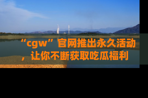 “cgw”官网推出永久活动,让你不断获取吃瓜福利