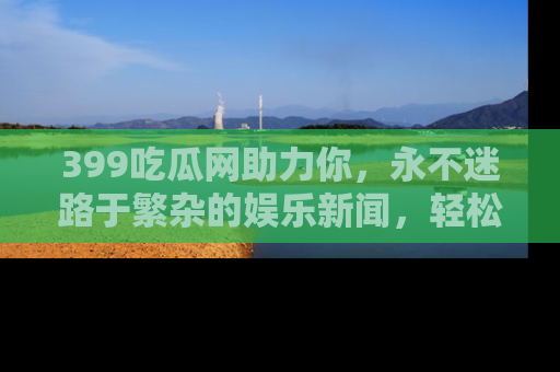 399吃瓜网助力你,永不迷路于繁杂的娱乐新闻,轻松追踪热点!