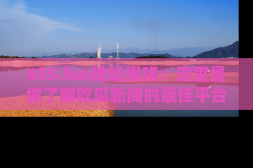655.fun地址揭晓:这里是你了解吃瓜新闻的最佳平台,快来探索吧!