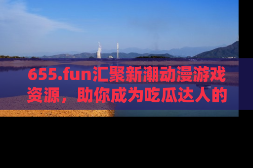 655.fun汇聚新潮动漫游戏资源,助你成为吃瓜达人的必备平台!