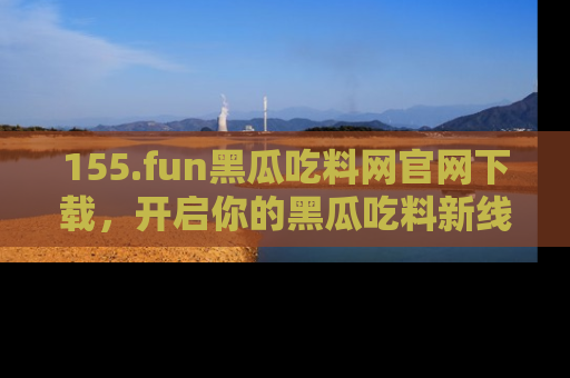 155.fun黑瓜吃料网官网下载,开启你的黑瓜吃料新线路,轻松找到入口!