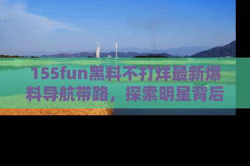 155fun黑料不打烊最新爆料导航带路,探索明星背后的秘密