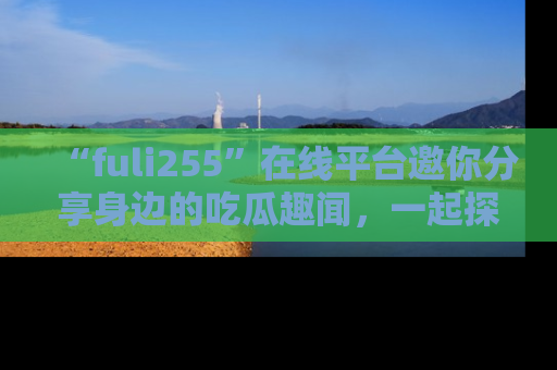 “fuli255”在线平台邀你分享身边的吃瓜趣闻,一起探索生活的小秘密!