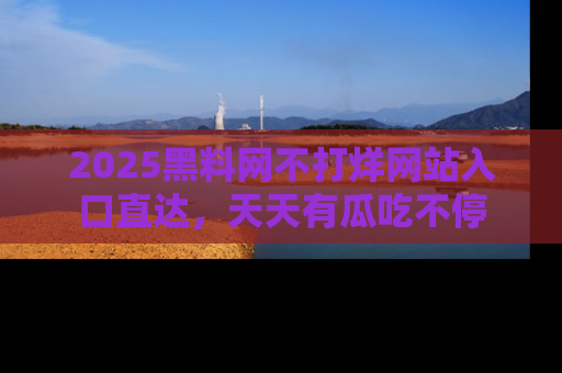 2025黑料网不打烊网站入口直达,天天有瓜吃不停
