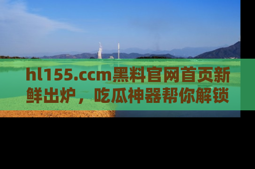 hl155.ccm黑料官网首页新鲜出炉，吃瓜神器帮你解锁那些鲜为人知的内幕！