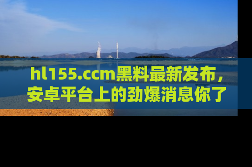 hl155.ccm黑料最新发布,安卓平台上的劲爆消息你了解了吗?