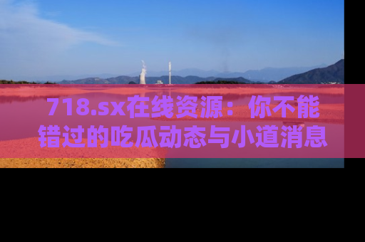 718.sx在线资源:你不能错过的吃瓜动态与小道消息