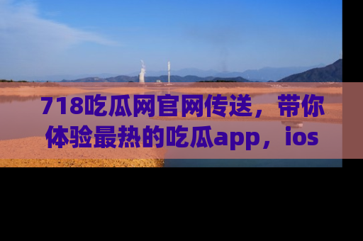 718吃瓜网官网传送,带你体验最热的吃瓜app,ios用户必备哦!