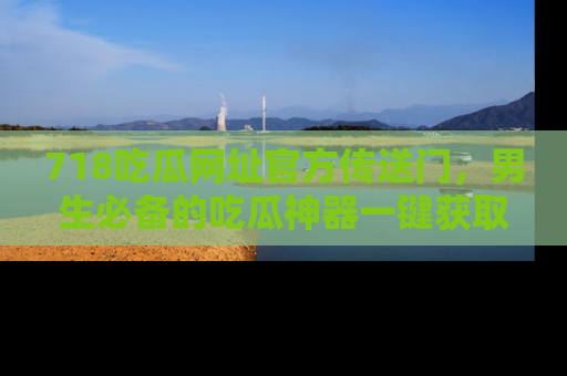 718吃瓜网址官方传送门,男生必备的吃瓜神器一键获取!