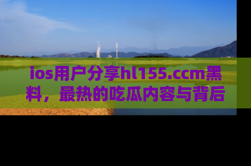 ios用户分享hl155.ccm黑料，最热的吃瓜内容与背后的真实事件！