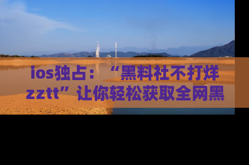 ios独占：“黑料社不打烊zztt”让你轻松获取全网黑料信息，不容错过！