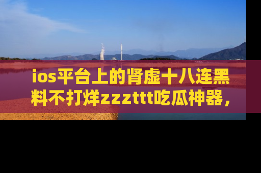 ios平台上的肾虚十八连黑料不打烊zzzttt吃瓜神器，你绝对不能错过
