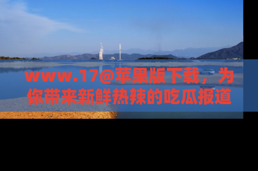 www.17@苹果版下载，为你带来新鲜热辣的吃瓜报道，尽情享受！
