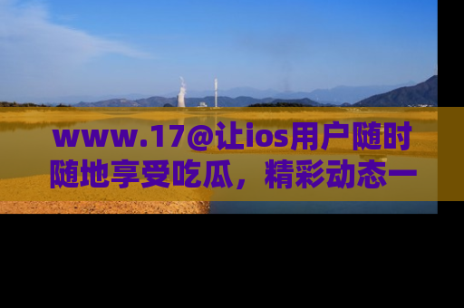 www.17@让ios用户随时随地享受吃瓜，精彩动态一手掌握