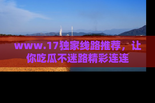 www.17独家线路推荐，让你吃瓜不迷路精彩连连