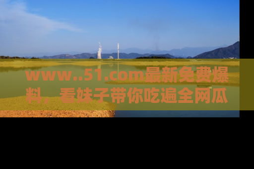 www..51.com最新免费爆料，看妹子带你吃遍全网瓜！