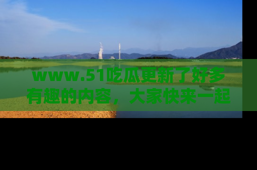 www.51吃瓜更新了好多有趣的内容，大家快来一起享受这波吃瓜热潮吧！