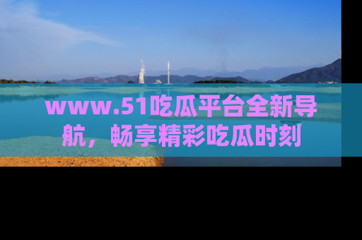 www.51吃瓜平台全新导航，畅享精彩吃瓜时刻